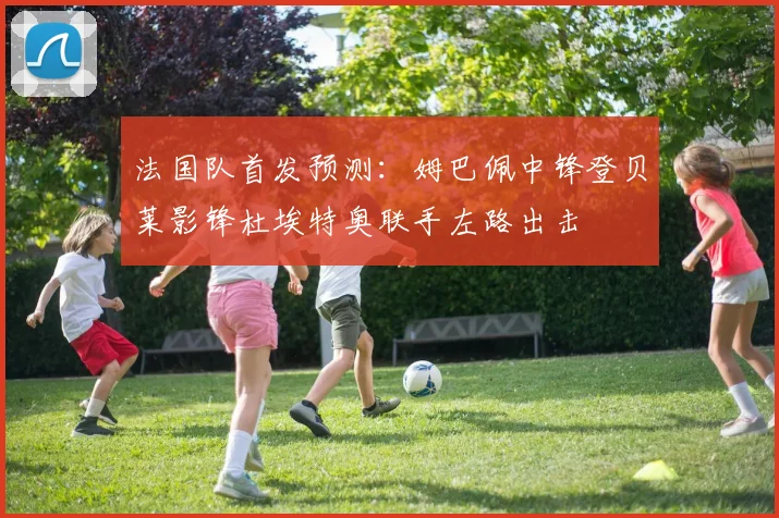 法国队首发预测：姆巴佩中锋登贝莱影锋杜埃特奥联手左路出击
