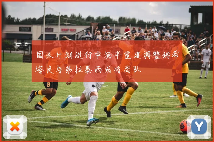 国米计划进行中场半重建调整姆希塔良与弗拉泰西或将离队