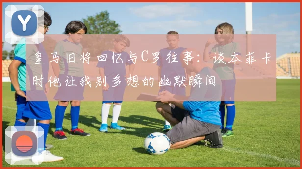 皇马旧将回忆与C罗往事：谈本菲卡时他让我别多想的幽默瞬间