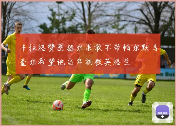 卡拉格赞图赫尔果敢不带帕尔默马奎尔希望他当年执教英格兰