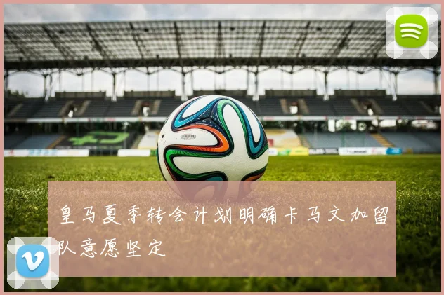 皇马夏季转会计划明确卡马文加留队意愿坚定
