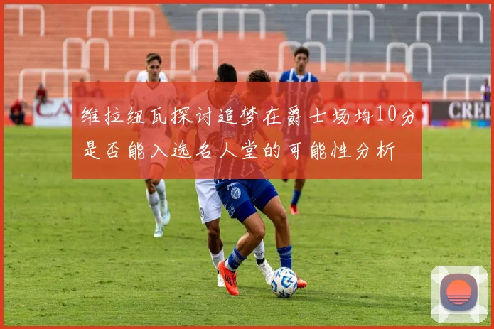 维拉纽瓦探讨追梦在爵士场均10分是否能入选名人堂的可能性分析