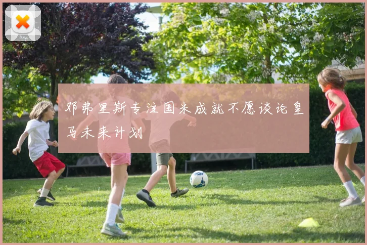 邓弗里斯专注国米成就不愿谈论皇马未来计划
