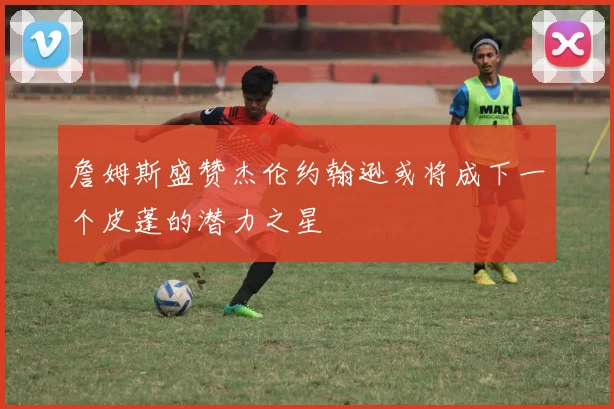 詹姆斯盛赞杰伦约翰逊或将成下一个皮蓬的潜力之星