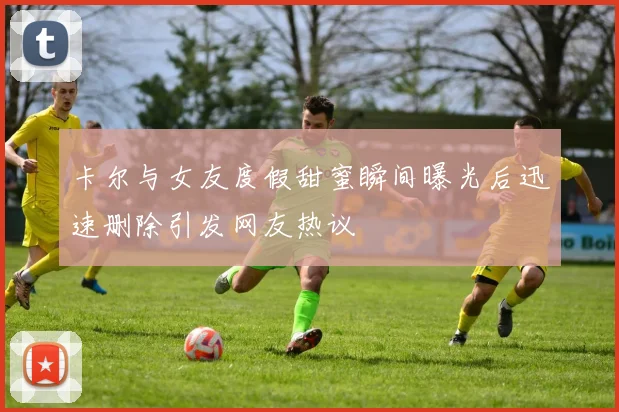 卡尔与女友度假甜蜜瞬间曝光后迅速删除引发网友热议