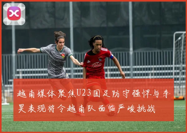 越南媒体聚焦U23国足防守强悍与李昊表现将令越南队面临严峻挑战
