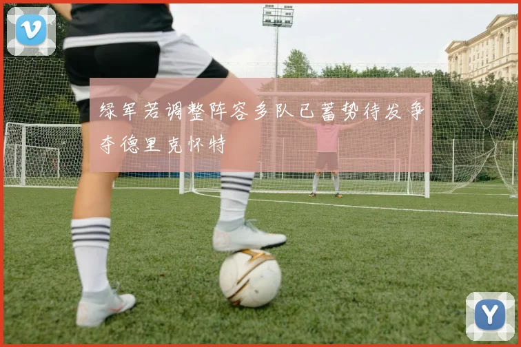 绿军若调整阵容多队已蓄势待发争夺德里克怀特