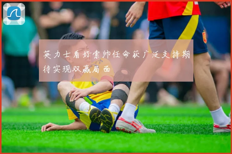 英力士看好索帅任命获广泛支持期待实现双赢局面