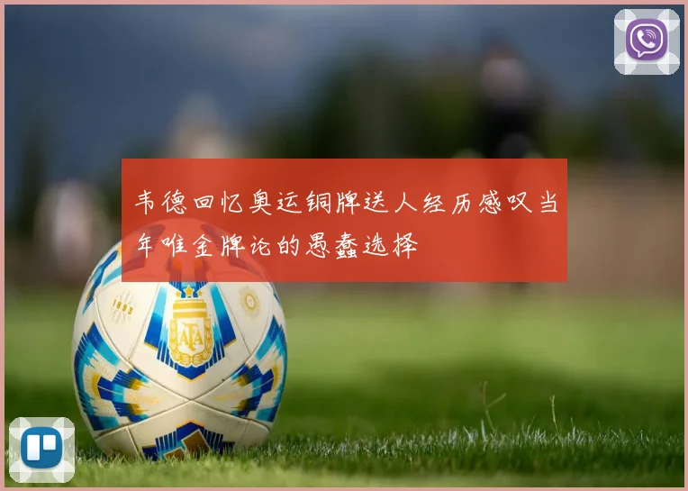 韦德回忆奥运铜牌送人经历感叹当年唯金牌论的愚蠢选择
