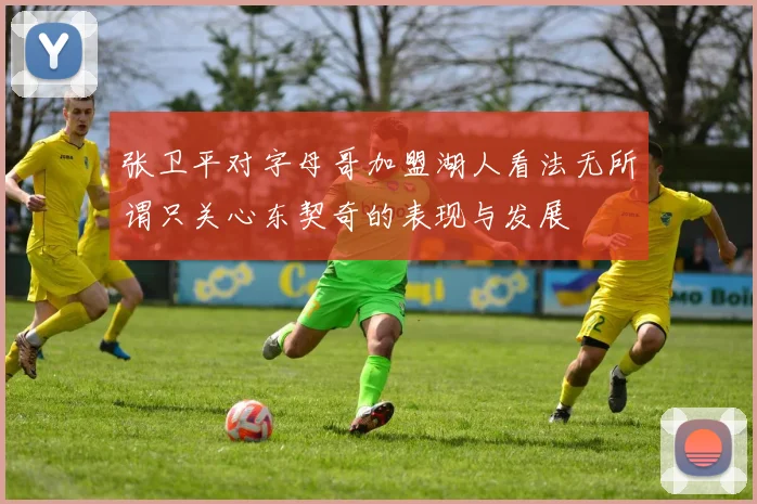 张卫平对字母哥加盟湖人看法无所谓只关心东契奇的表现与发展