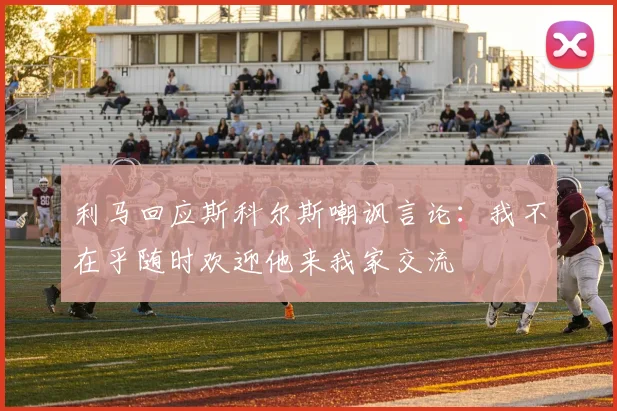 利马回应斯科尔斯嘲讽言论：我不在乎随时欢迎他来我家交流