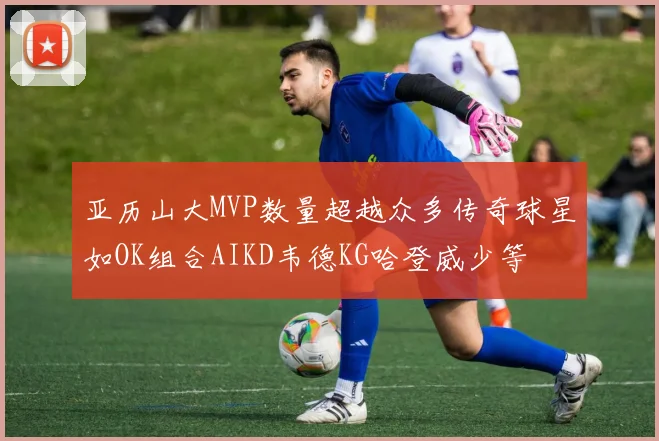亚历山大MVP数量超越众多传奇球星如OK组合AIKD韦德KG哈登威少等