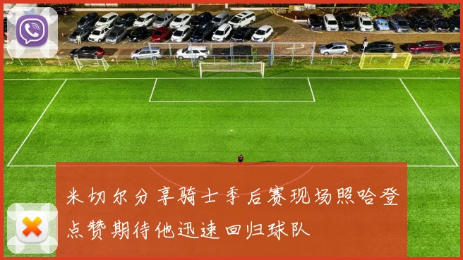 米切尔分享骑士季后赛现场照哈登点赞期待他迅速回归球队