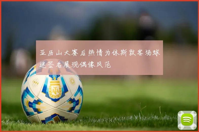 亚历山大赛后热情为休斯敦客场球迷签名展现偶像风范