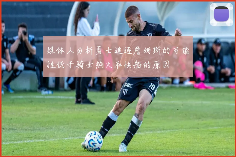媒体人分析勇士追逐詹姆斯的可能性低于骑士热火和快船的原因