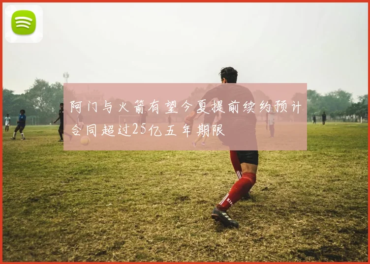 阿门与火箭有望今夏提前续约预计合同超过25亿五年期限