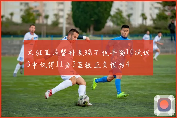 文班亚马替补表现不佳半场10投仅3中仅得11分3篮板正负值为4