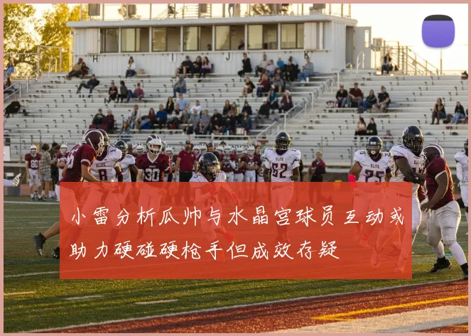 小雷分析瓜帅与水晶宫球员互动或助力硬碰硬枪手但成效存疑