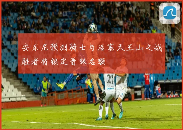 安东尼预测骑士与活塞天王山之战胜者将锁定晋级名额
