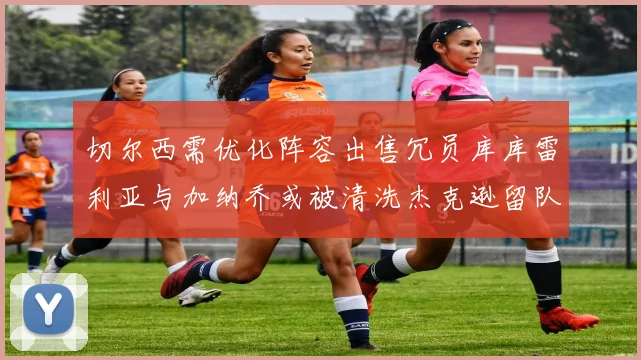 切尔西需优化阵容出售冗员库库雷利亚与加纳乔或被清洗杰克逊留队