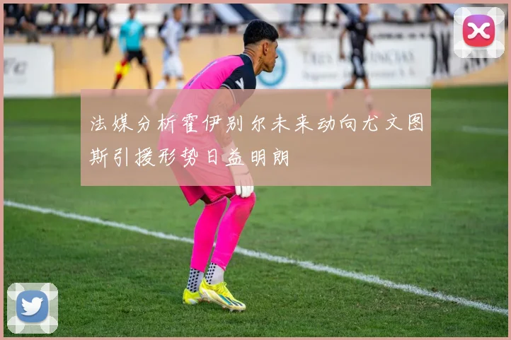 法媒分析霍伊别尔未来动向尤文图斯引援形势日益明朗