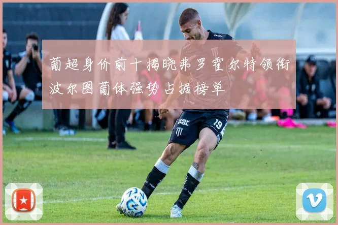 葡超身价前十揭晓弗罗霍尔特领衔波尔图葡体强势占据榜单