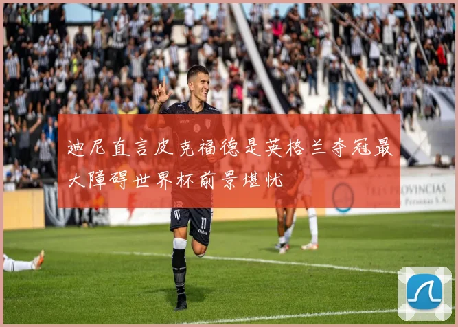 迪尼直言皮克福德是英格兰夺冠最大障碍世界杯前景堪忧