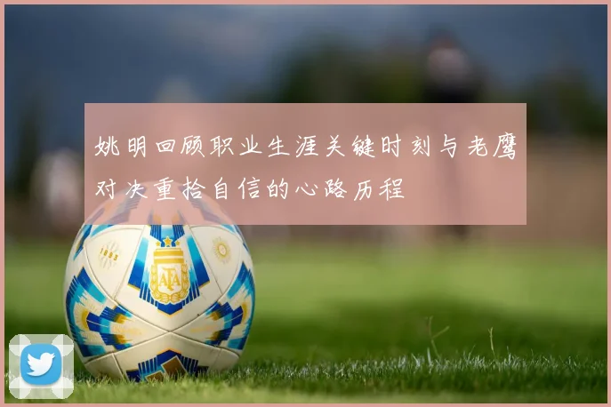 姚明回顾职业生涯关键时刻与老鹰对决重拾自信的心路历程