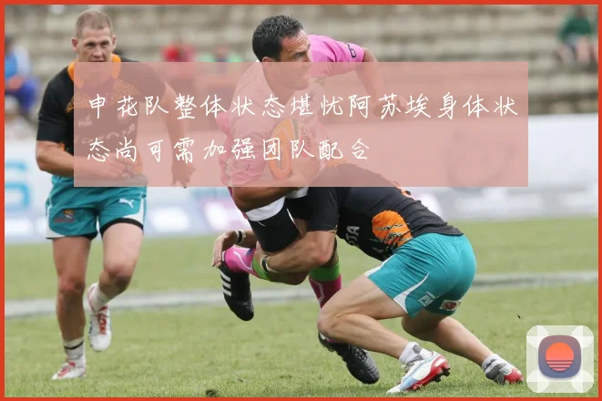 申花队整体状态堪忧阿苏埃身体状态尚可需加强团队配合