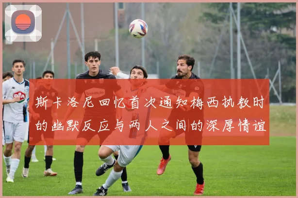 斯卡洛尼回忆首次通知梅西执教时的幽默反应与两人之间的深厚情谊