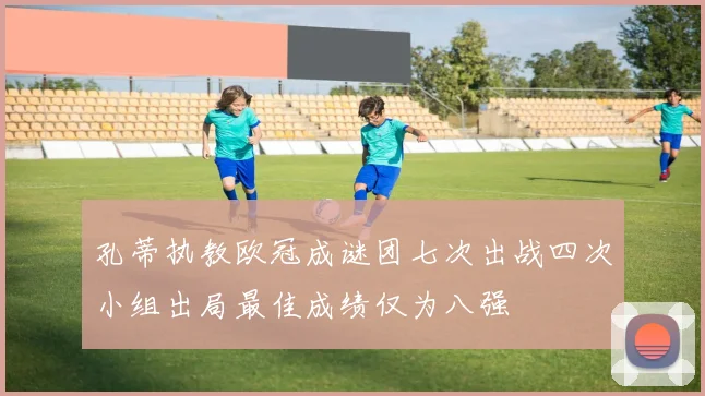 孔蒂执教欧冠成谜团七次出战四次小组出局最佳成绩仅为八强